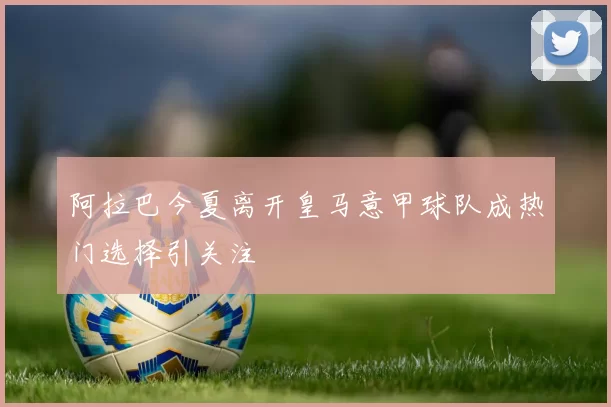 阿拉巴今夏离开皇马意甲球队成热门选择引关注