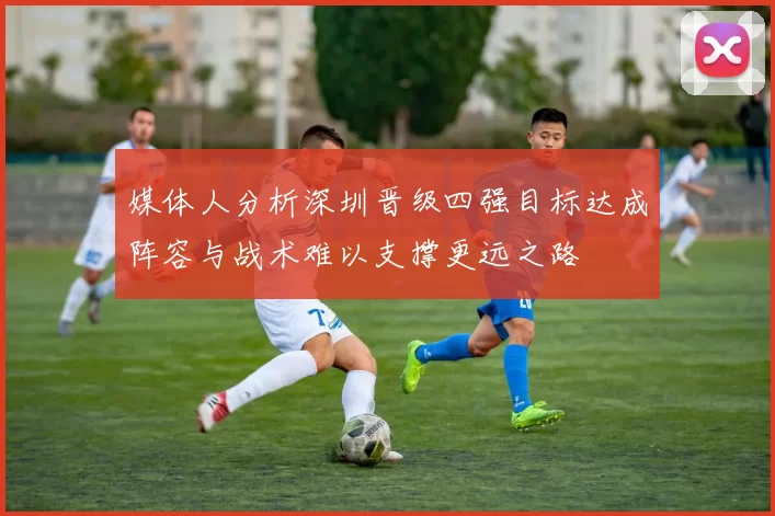 媒体人分析深圳晋级四强目标达成阵容与战术难以支撑更远之路