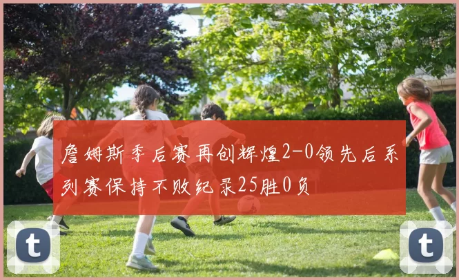 詹姆斯季后赛再创辉煌2-0领先后系列赛保持不败纪录25胜0负