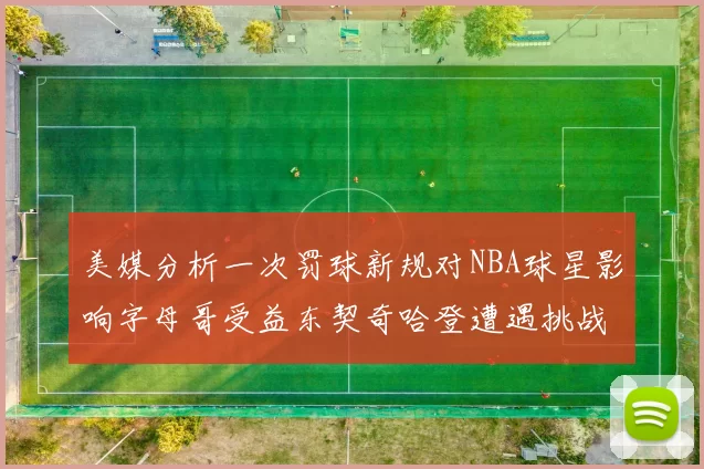 美媒分析一次罚球新规对NBA球星影响字母哥受益东契奇哈登遭遇挑战