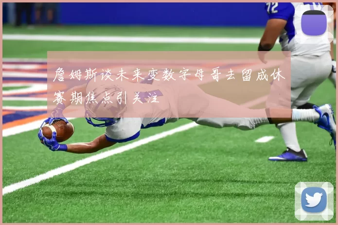 詹姆斯谈未来变数字母哥去留成休赛期焦点引关注
