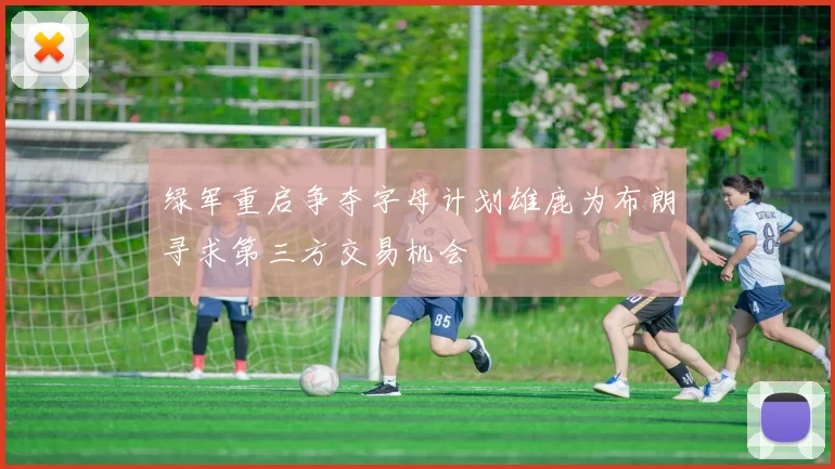 绿军重启争夺字母计划雄鹿为布朗寻求第三方交易机会