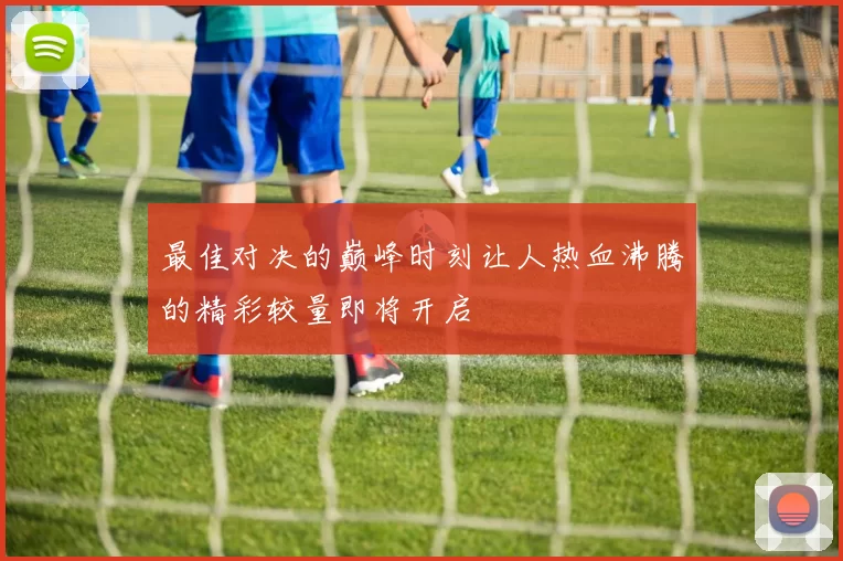 最佳对决的巅峰时刻让人热血沸腾的精彩较量即将开启