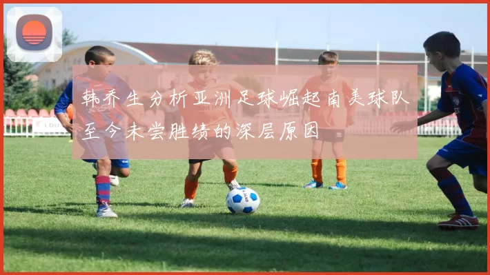 韩乔生分析亚洲足球崛起南美球队至今未尝胜绩的深层原因