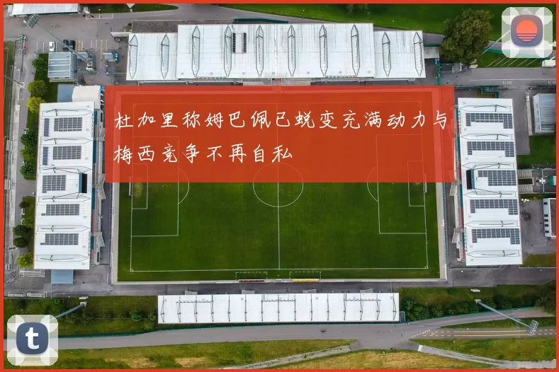 杜加里称姆巴佩已蜕变充满动力与梅西竞争不再自私
