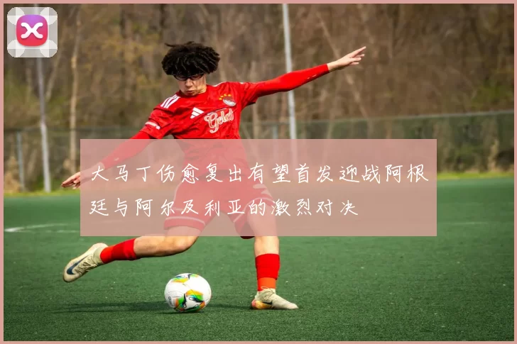 大马丁伤愈复出有望首发迎战阿根廷与阿尔及利亚的激烈对决