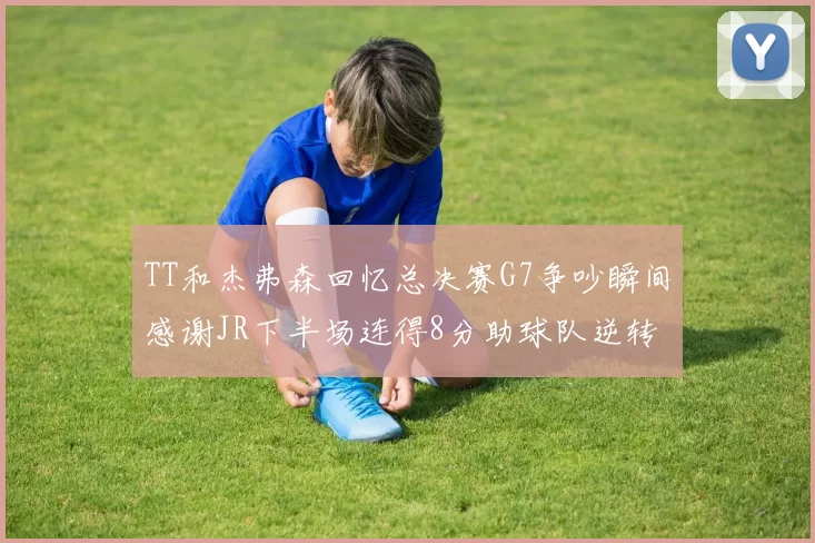 TT和杰弗森回忆总决赛G7争吵瞬间感谢JR下半场连得8分助球队逆转