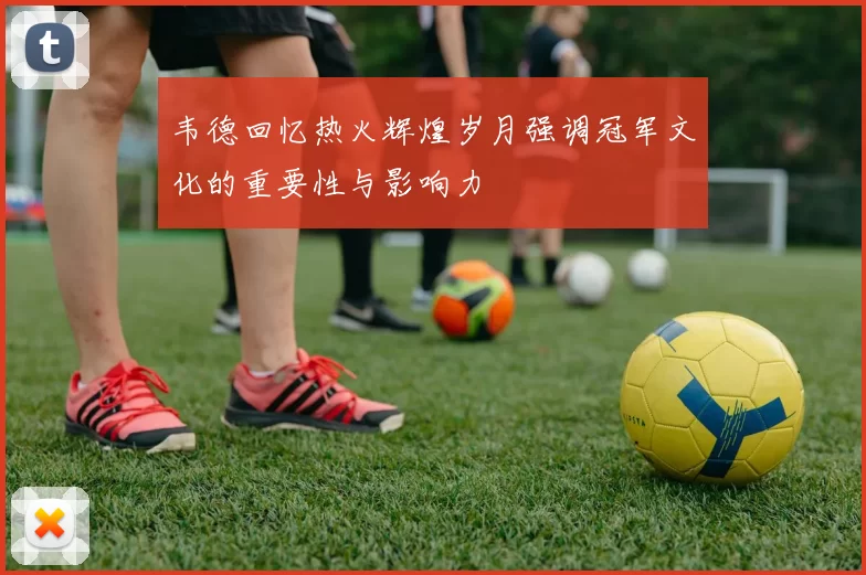 韦德回忆热火辉煌岁月强调冠军文化的重要性与影响力