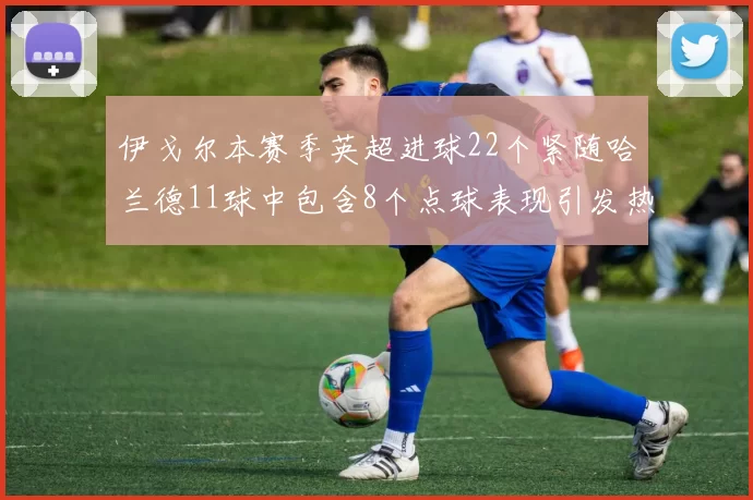 伊戈尔本赛季英超进球22个紧随哈兰德11球中包含8个点球表现引发热议