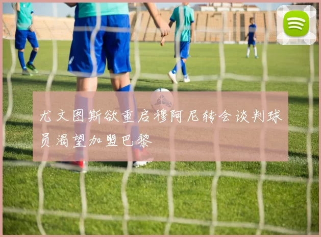 尤文图斯欲重启穆阿尼转会谈判球员渴望加盟巴黎