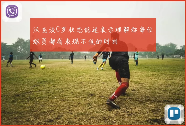 沃克谈C罗状态低迷表示理解称每位球员都有表现不佳的时刻