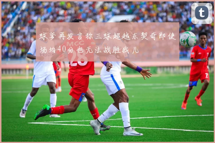 球爹再发言称三球超越东契奇即使场均40分也无法战胜我儿
