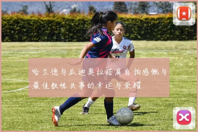 哈兰德与瓜迪奥拉搭肩自拍感慨与最佳教练共事的幸运与荣耀