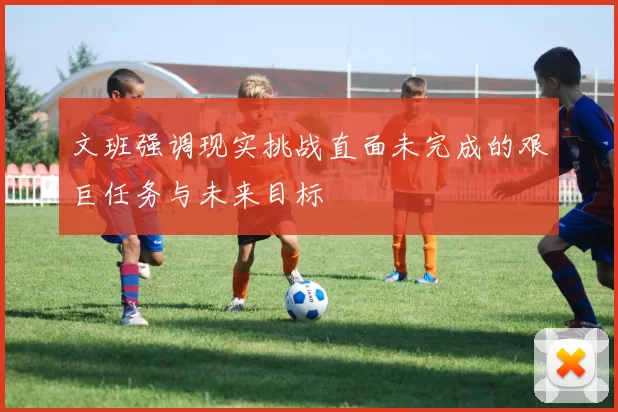 文班强调现实挑战直面未完成的艰巨任务与未来目标