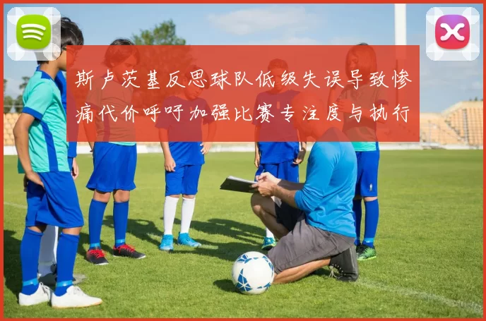 斯卢茨基反思球队低级失误导致惨痛代价呼吁加强比赛专注度与执行力